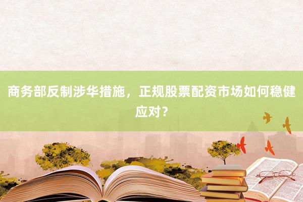 商务部反制涉华措施，正规股票配资市场如何稳健应对？