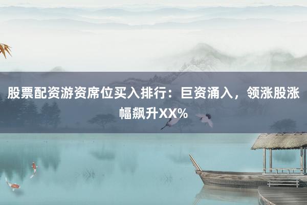股票配资游资席位买入排行：巨资涌入，领涨股涨幅飙升XX%