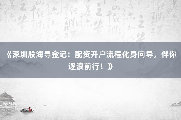 《深圳股海寻金记：配资开户流程化身向导，伴你逐浪前行！》