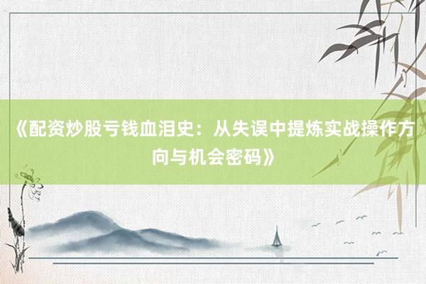 《配资炒股亏钱血泪史：从失误中提炼实战操作方向与机会密码》