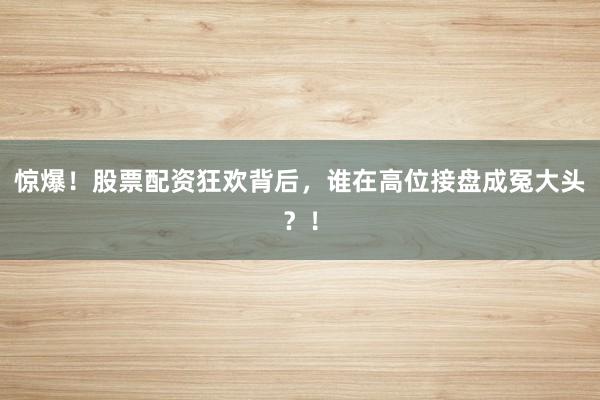 惊爆！股票配资狂欢背后，谁在高位接盘成冤大头？！