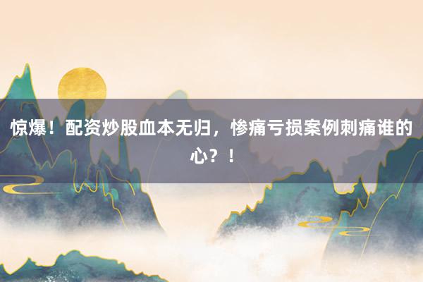 惊爆!配资炒股血本无归,惨痛亏损案例刺痛谁的心?!
