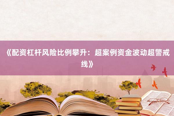 《配资杠杆风险比例攀升：超案例资金波动超警戒线》