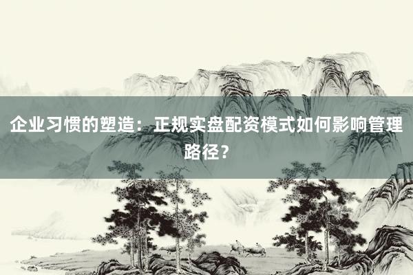 企业习惯的塑造：正规实盘配资模式如何影响管理路径？