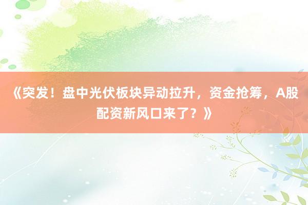 《突发！盘中光伏板块异动拉升，资金抢筹，A股配资新风口来了？》