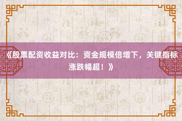 《股票配资收益对比：资金规模倍增下，关键指标涨跌幅超！》