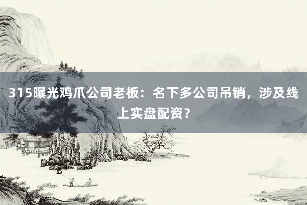 315曝光鸡爪公司老板：名下多公司吊销，涉及线上实盘配资？