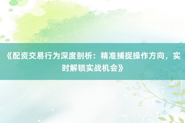《配资交易行为深度剖析：精准捕捉操作方向，实时解锁实战机会》