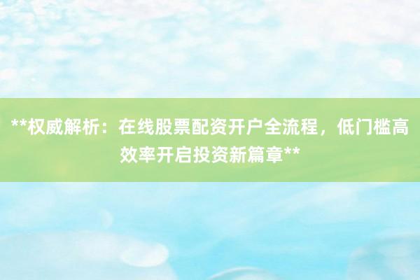 **权威解析：在线股票配资开户全流程，低门槛高效率开启投资新篇章**
