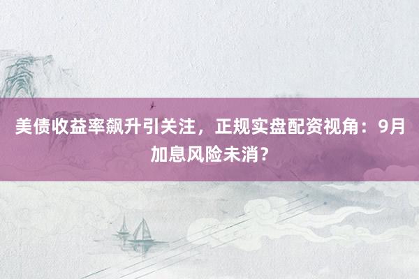 美债收益率飙升引关注，正规实盘配资视角：9月加息风险未消？