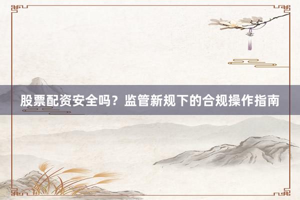 股票配资安全吗?监管新规下的合规操作指南