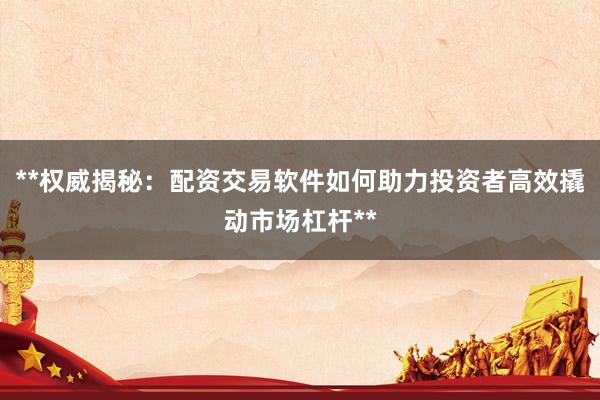 **权威揭秘：配资交易软件如何助力投资者高效撬动市场杠杆**