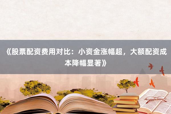 《股票配资费用对比：小资金涨幅超，大额配资成本降幅显著》