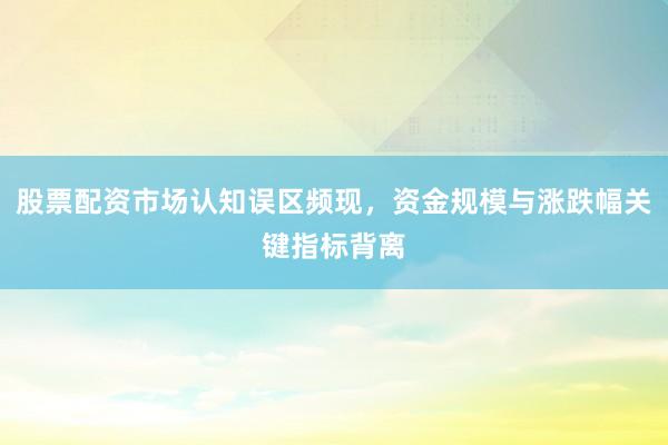 股票配资市场认知误区频现，资金规模与涨跌幅关键指标背离