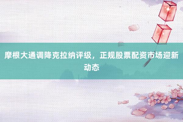 摩根大通调降克拉纳评级，正规股票配资市场迎新动态