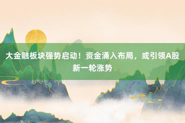 大金融板块强势启动！资金涌入布局，或引领A股新一轮涨势