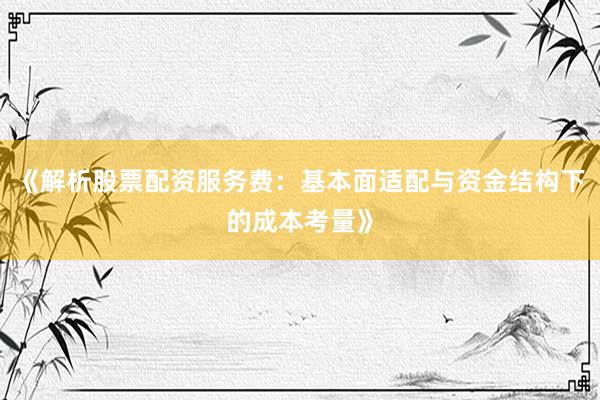 《解析股票配资服务费：基本面适配与资金结构下的成本考量》