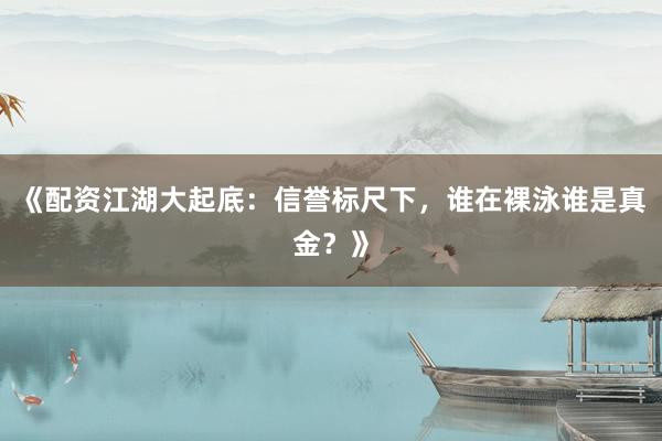 《配资江湖大起底：信誉标尺下，谁在裸泳谁是真金？》