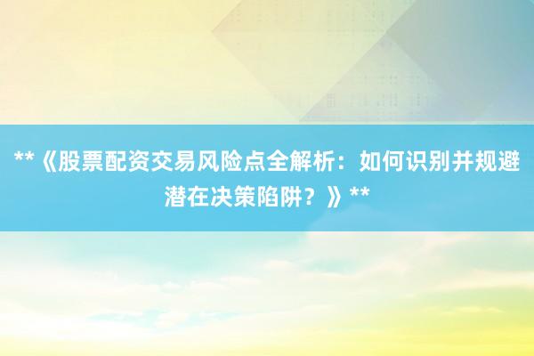 **《股票配资交易风险点全解析：如何识别并规避潜在决策陷阱？》**
