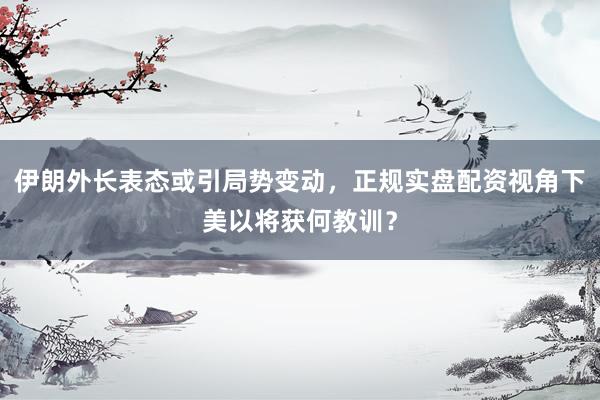伊朗外长表态或引局势变动,正规实盘配资视角下美以将获何教训?