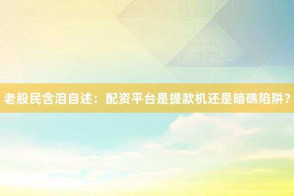 老股民含泪自述：配资平台是提款机还是暗礁陷阱？