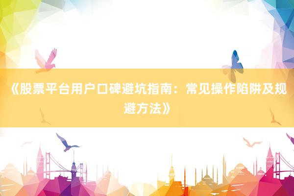 《股票平台用户口碑避坑指南：常见操作陷阱及规避方法》