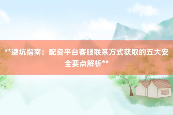 **避坑指南：配资平台客服联系方式获取的五大安全要点解析**