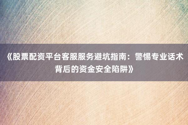 《股票配资平台客服服务避坑指南：警惕专业话术背后的资金安全陷阱》