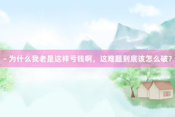- 为什么我老是这样亏钱啊，这难题到底该怎么破？