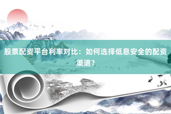 股票配资平台利率对比：如何选择低息安全的配资渠道？