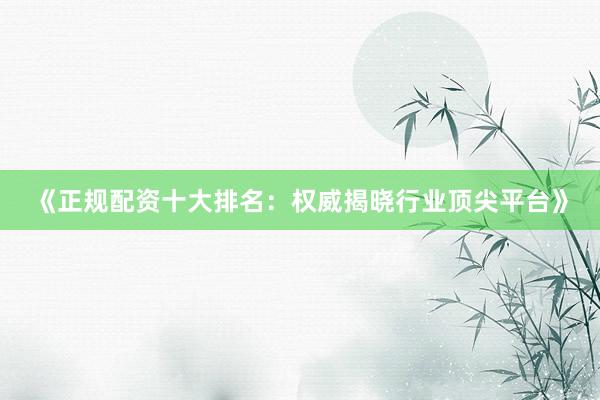 《正规配资十大排名：权威揭晓行业顶尖平台》