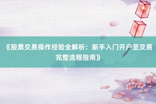 《股票交易操作经验全解析：新手入门开户至交易完整流程指南》