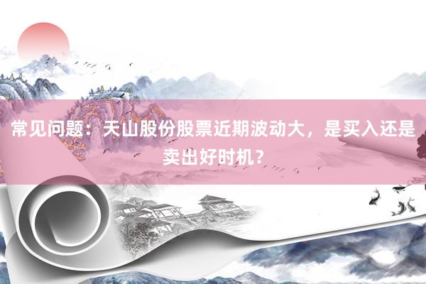 常见问题:天山股份股票近期波动大,是买入还是卖出好时机?
