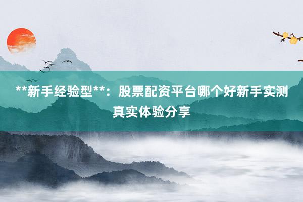 **新手经验型**：股票配资平台哪个好新手实测真实体验分享