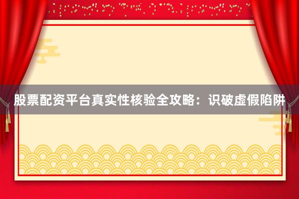 股票配资平台真实性核验全攻略：识破虚假陷阱