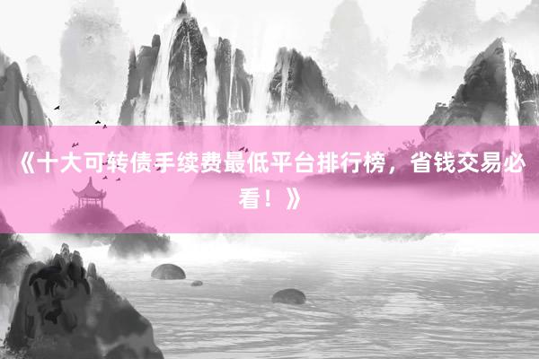 《十大可转债手续费最低平台排行榜，省钱交易必看！》