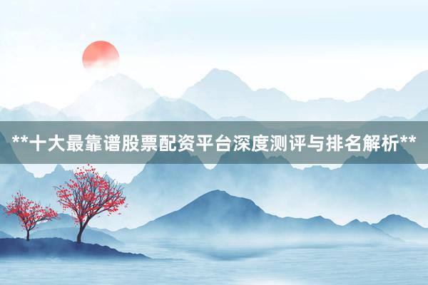 **十大最靠谱股票配资平台深度测评与排名解析**