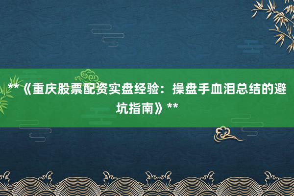 **《重庆股票配资实盘经验：操盘手血泪总结的避坑指南》**