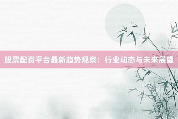 股票配资平台最新趋势观察：行业动态与未来展望