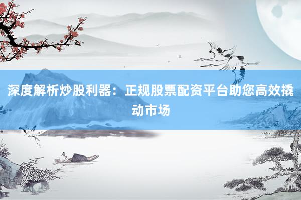 深度解析炒股利器：正规股票配资平台助您高效撬动市场
