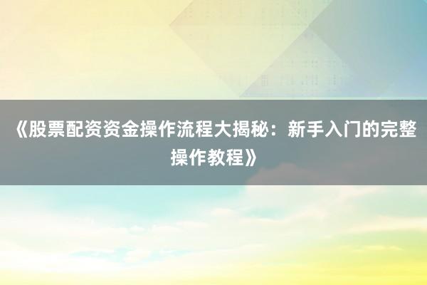 《股票配资资金操作流程大揭秘：新手入门的完整操作教程》