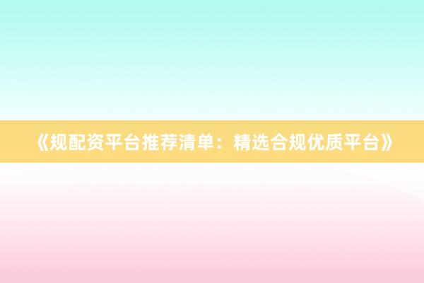 《规配资平台推荐清单:精选合规优质平台》