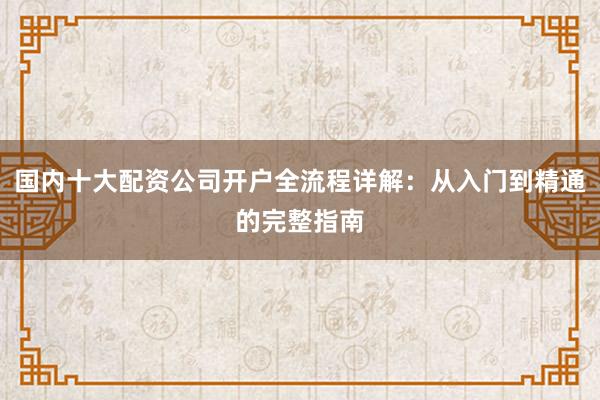 国内十大配资公司开户全流程详解：从入门到精通的完整指南