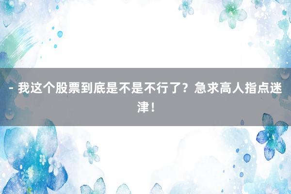 - 我这个股票到底是不是不行了？急求高人指点迷津！