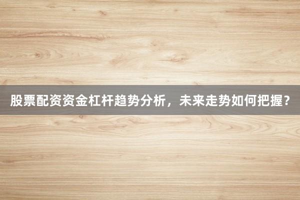 股票配资资金杠杆趋势分析，未来走势如何把握？