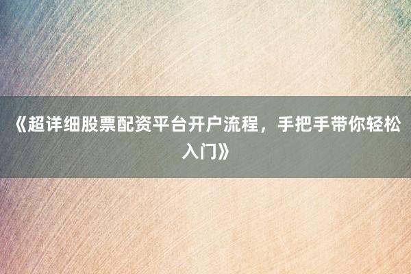 《超详细股票配资平台开户流程，手把手带你轻松入门》