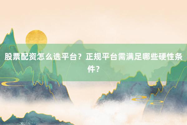 股票配资怎么选平台?正规平台需满足哪些硬性条件?