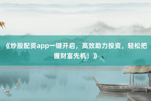 《炒股配资app一键开启,高效助力投资,轻松把握财富先机!》