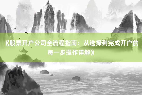 《股票开户公司全流程指南：从选择到完成开户的每一步操作详解》