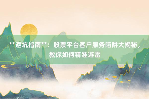 **避坑指南**：股票平台客户服务陷阱大揭秘，教你如何精准避雷